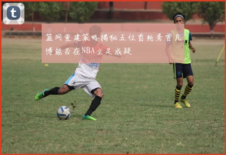篮网重建策略揭秘五位首轮秀曾凡博能否在NBA立足成疑