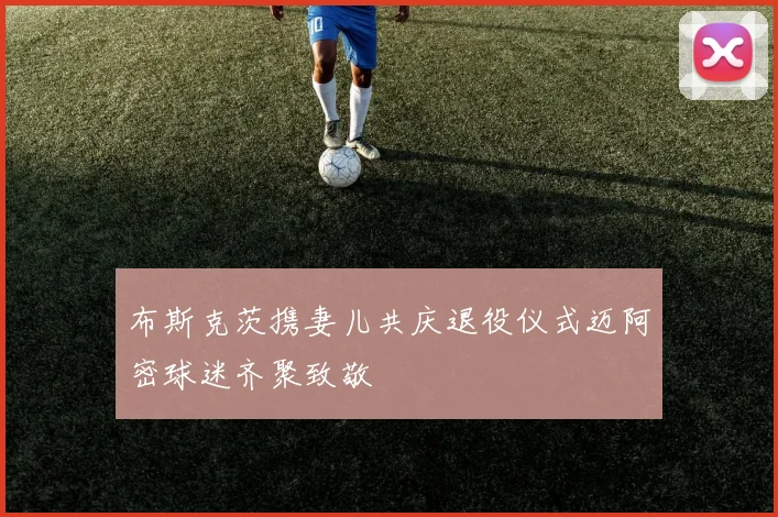 布斯克茨携妻儿共庆退役仪式迈阿密球迷齐聚致敬