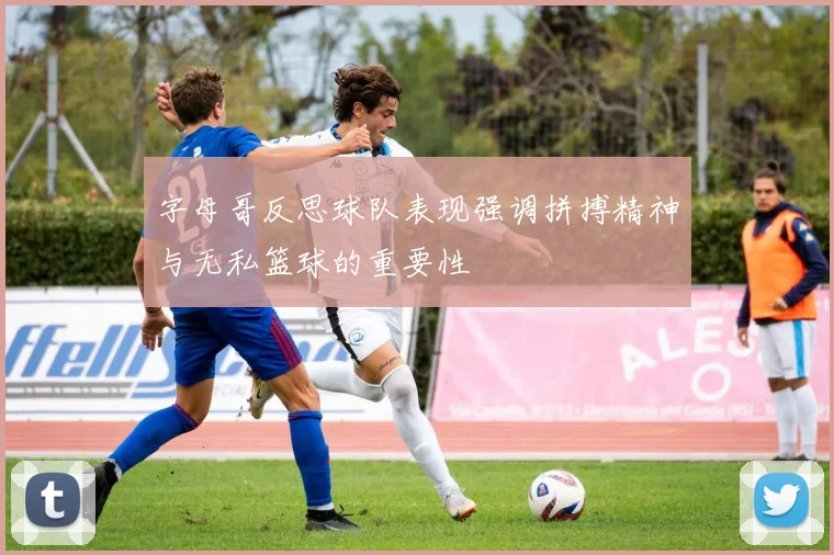 字母哥反思球队表现强调拼搏精神与无私篮球的重要性