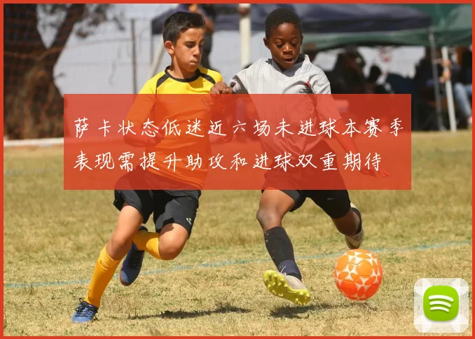 萨卡状态低迷近六场未进球本赛季表现需提升助攻和进球双重期待