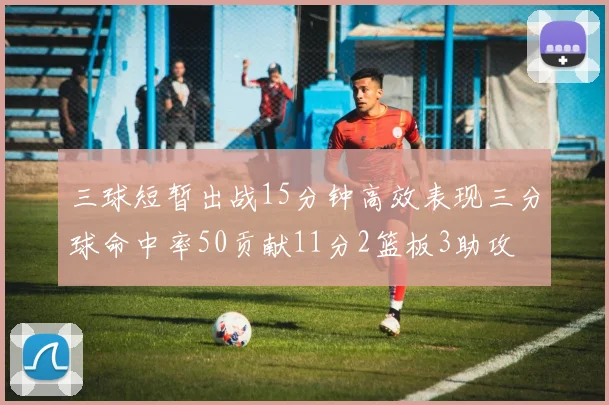 三球短暂出战15分钟高效表现三分球命中率50贡献11分2篮板3助攻