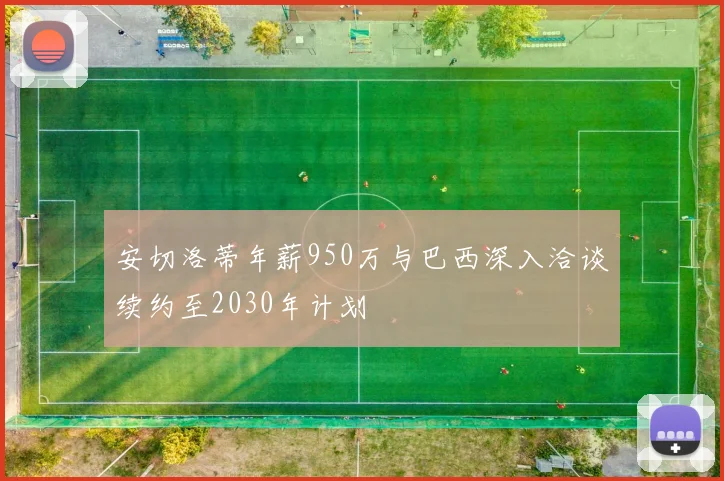 安切洛蒂年薪950万与巴西深入洽谈续约至2030年计划