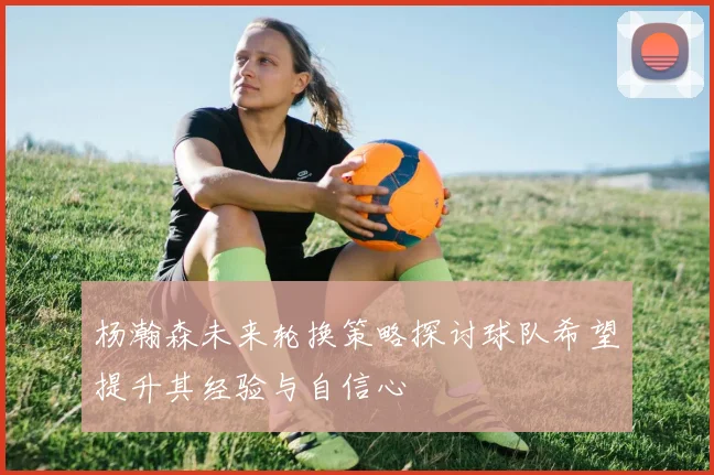 杨瀚森未来轮换策略探讨球队希望提升其经验与自信心