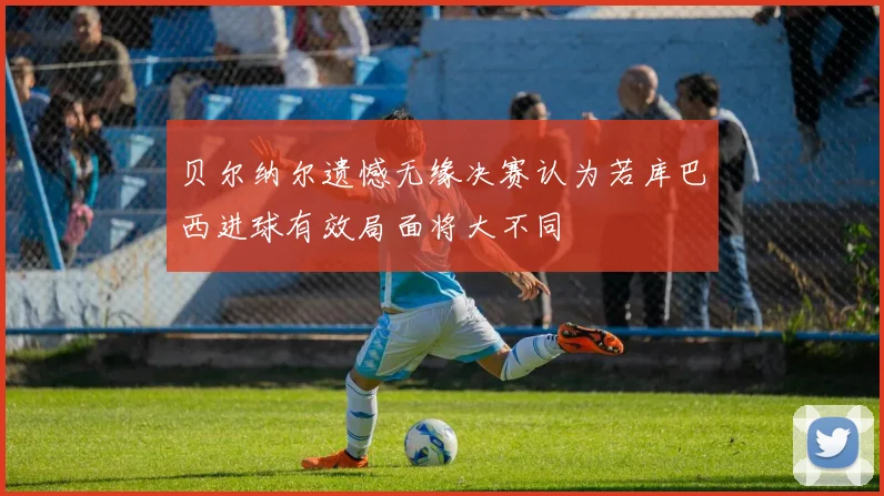 贝尔纳尔遗憾无缘决赛认为若库巴西进球有效局面将大不同