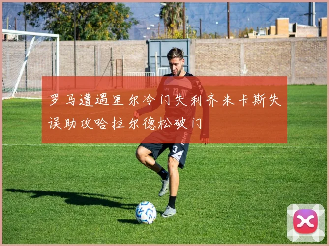 罗马遭遇里尔冷门失利齐米卡斯失误助攻哈拉尔德松破门