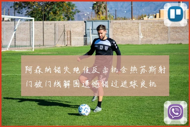 阿森纳错失绝佳反击机会热苏斯射门被门线解围遗憾错过进球良机