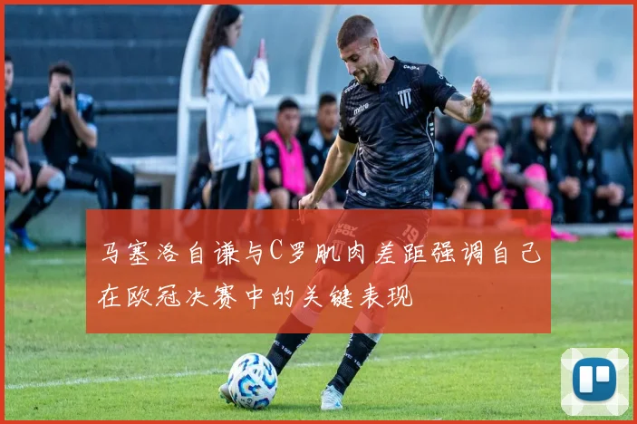 马塞洛自谦与C罗肌肉差距强调自己在欧冠决赛中的关键表现