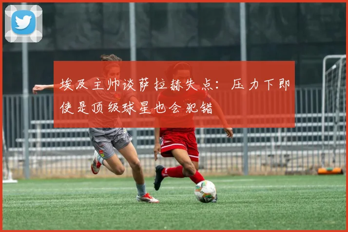 埃及主帅谈萨拉赫失点：压力下即使是顶级球星也会犯错