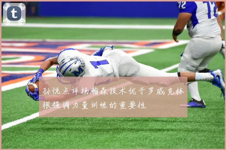 孙悦点评杨瀚森技术优于罗威克林根强调力量训练的重要性