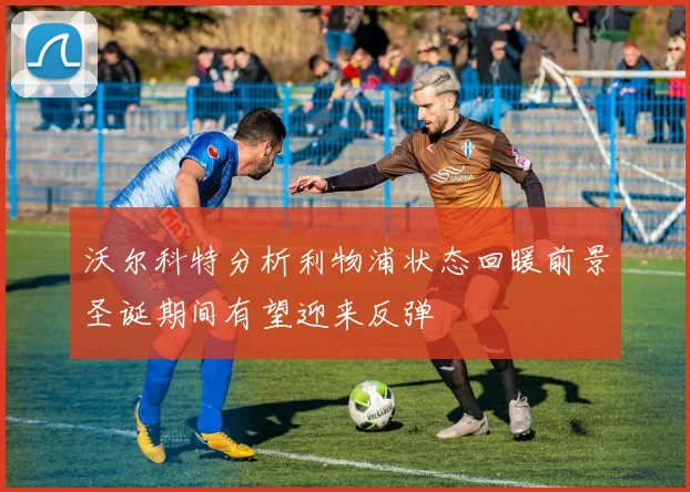 沃尔科特分析利物浦状态回暖前景圣诞期间有望迎来反弹