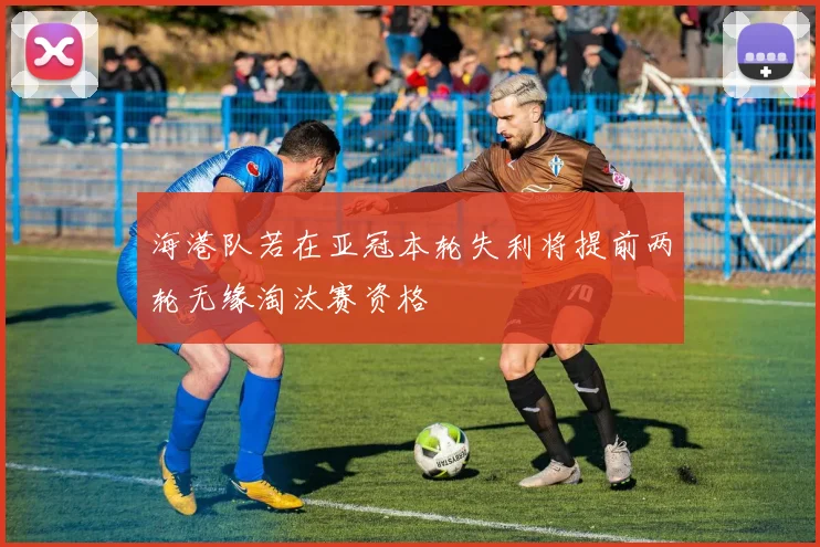海港队若在亚冠本轮失利将提前两轮无缘淘汰赛资格