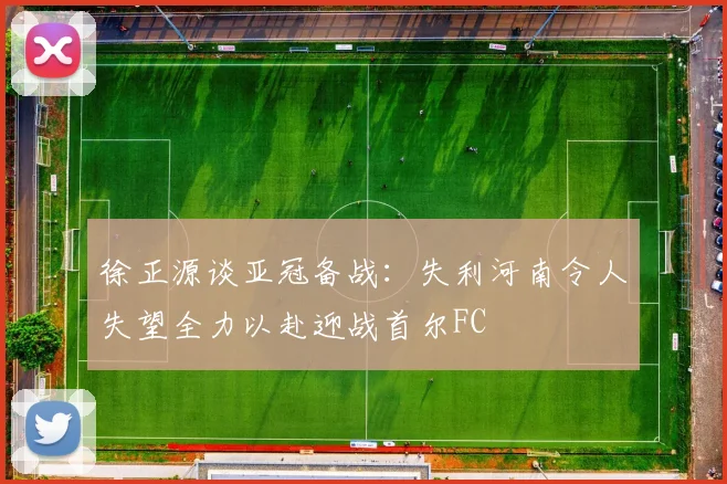 徐正源谈亚冠备战：失利河南令人失望全力以赴迎战首尔FC