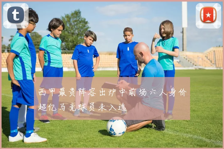 西甲最贵阵容出炉中前场六人身价超亿马竞球员未入选