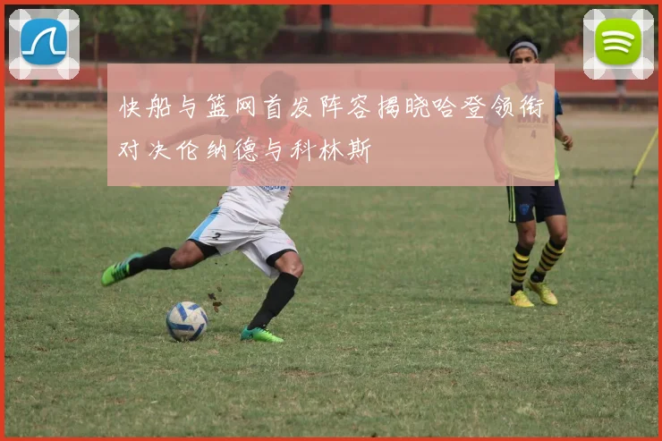 快船与篮网首发阵容揭晓哈登领衔对决伦纳德与科林斯