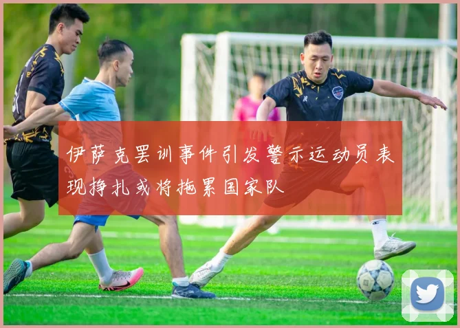 伊萨克罢训事件引发警示运动员表现挣扎或将拖累国家队