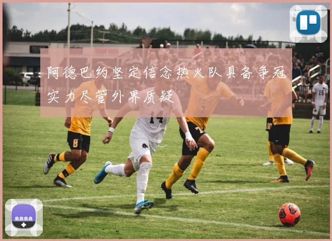 阿德巴约坚定信念热火队具备争冠实力尽管外界质疑