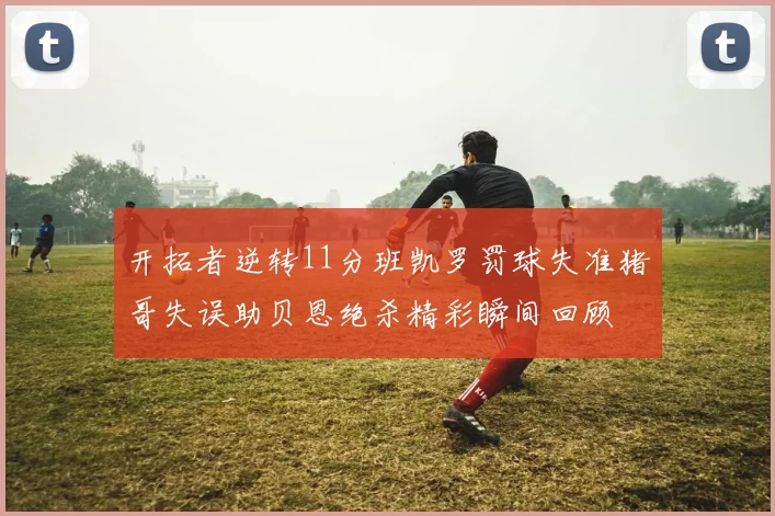 开拓者逆转11分班凯罗罚球失准猪哥失误助贝恩绝杀精彩瞬间回顾