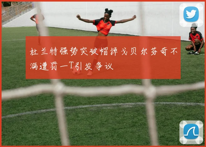 杜兰特强势突破帽掉戈贝尔芬奇不满遭罚一T引发争议