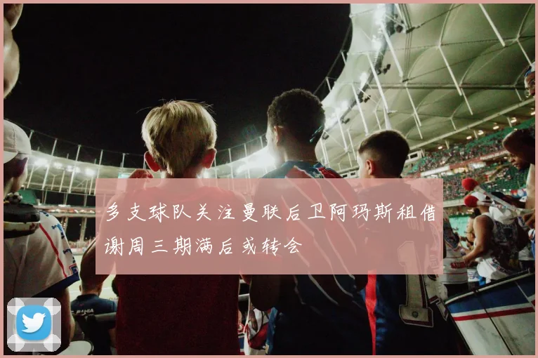 多支球队关注曼联后卫阿玛斯租借谢周三期满后或转会