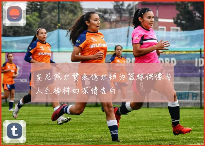 克尼佩尔赞米德尔顿为篮球偶像与人生榜样的深情告白