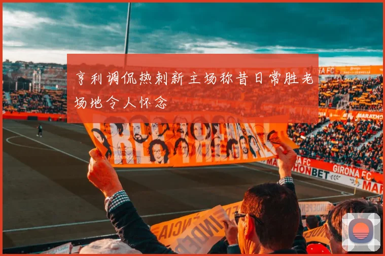 亨利调侃热刺新主场称昔日常胜老场地令人怀念