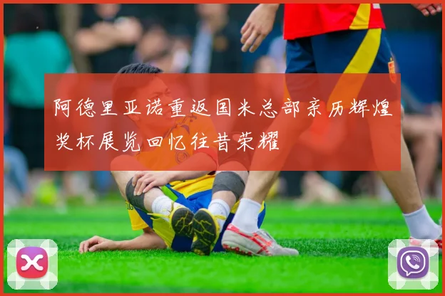 阿德里亚诺重返国米总部亲历辉煌奖杯展览回忆往昔荣耀