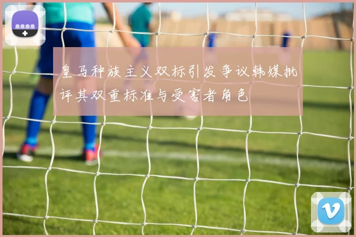 皇马种族主义双标引发争议韩媒批评其双重标准与受害者角色