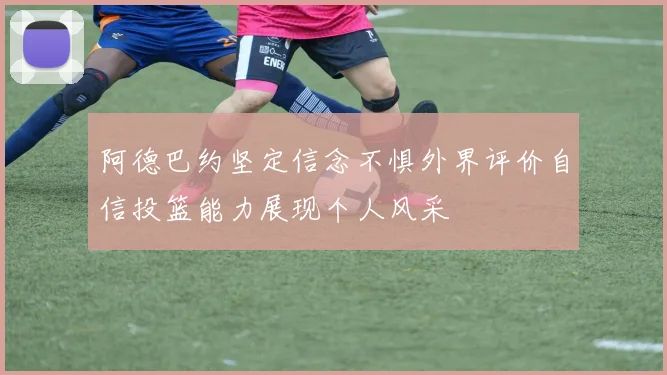 阿德巴约坚定信念不惧外界评价自信投篮能力展现个人风采
