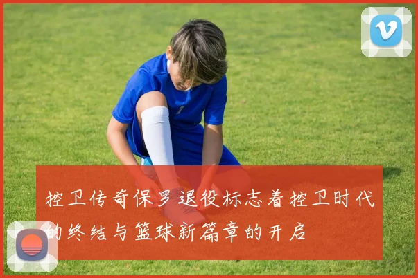 控卫传奇保罗退役标志着控卫时代的终结与篮球新篇章的开启