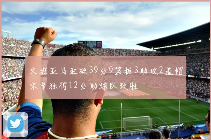 文班亚马狂砍39分9篮板3助攻2盖帽末节独得12分助球队致胜