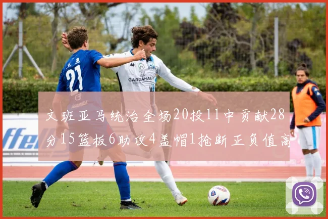 文班亚马统治全场20投11中贡献28分15篮板6助攻4盖帽1抢断正负值高达32