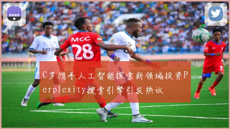 C罗携手人工智能探索新领域投资Perplexity搜索引擎引发热议